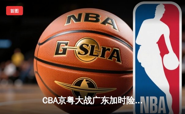 CBA京粤大战广东加时险胜 樊振东乒超联赛独砍两分
