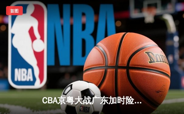 CBA京粤大战广东加时险胜 樊振东乒超联赛独得两分