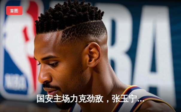 国安主场力克劲敌，张玉宁梅开二度助球队登顶积分榜