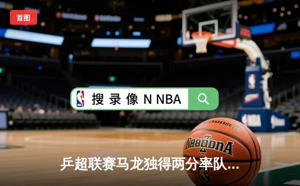 乒超联赛马龙独得两分率队逆转 国安今晚迎战海港冲击三连胜