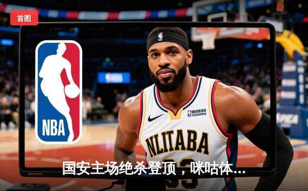 国安主场绝杀登顶，咪咕体育见证CBA与乒超巅峰对决