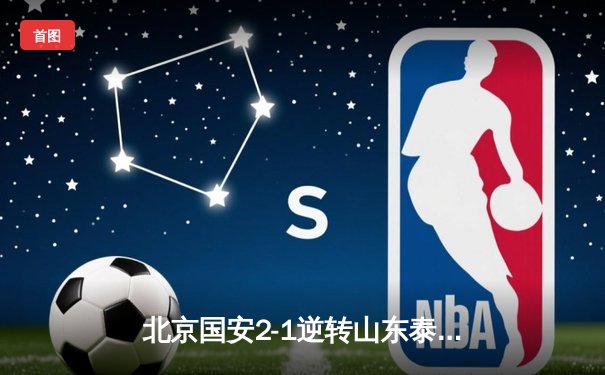 北京国安2-1逆转山东泰山 张玉宁头槌制胜 咪咕体育免费直播篮球乒乓球等精彩赛事