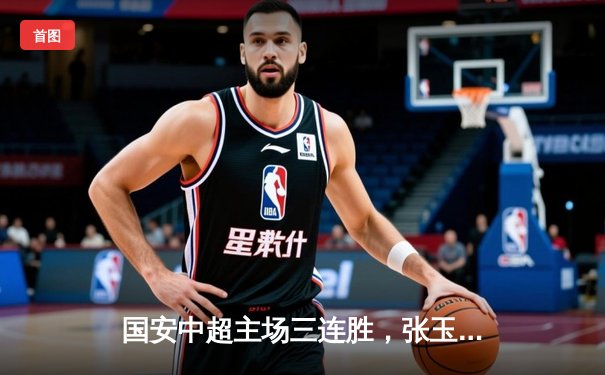 国安中超主场三连胜，张玉宁双响锁定胜局；王楚钦巴黎热身赛横扫强敌
