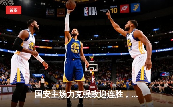 国安主场力克强敌迎连胜，咪咕体育免费直播聚焦篮球乒乓焦点战