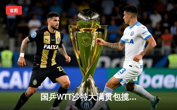 国乒WTT沙特大满贯包揽五冠 林高远破心魔登顶男单