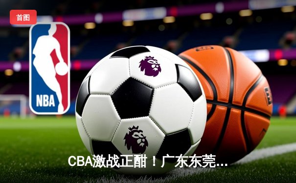 CBA激战正酣！广东东莞大益加时险胜北京首钢，周琦关键盖帽锁定胜局