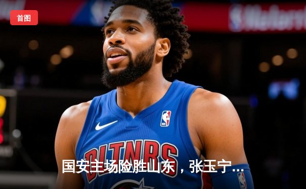 国安主场险胜山东，张玉宁绝杀助球队重返积分榜前三