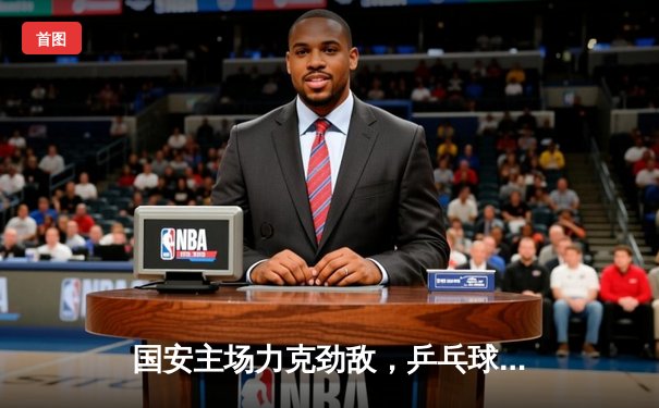 国安主场力克劲敌，乒乓球混团世界杯中国强势晋级